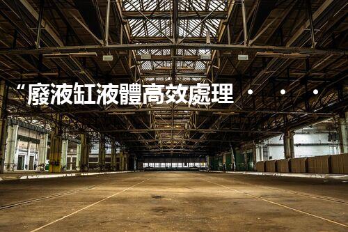 “廢液缸液體高效處理，環(huán)保新篇章開啟！”